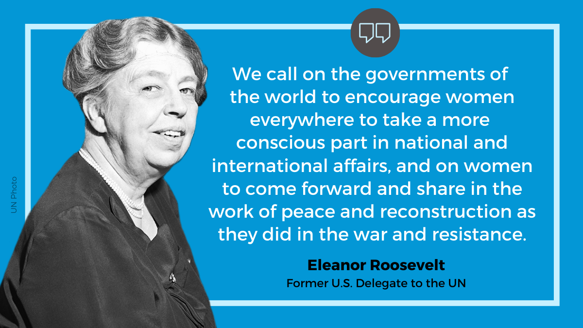 -   Eleanor Roosevelt: “We call on the governments of the world to encourage women everywhere to take a more conscious part in national and international affairs, and on women to come forward and share in the work of peace and reconstruction as they did in the war and resistance.” 