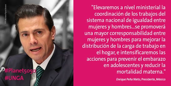 “Elevaremos a nivel ministerial la coordinación de los trabajos del sistema nacional de igualdad entre mujeres y hombres ... se promoverá una mayor corresponsabilidad entre mujeres y hombres para mejorar la distribución de la carga de trabajo en el hogar, e intensificaremos las acciones para prevenir el embarazo en adolescentes y reducir la mortalidad materna.” –Enrique Peña Nieto, Presidente, México (Foto: ONU Mujeres/Ryan Brown)