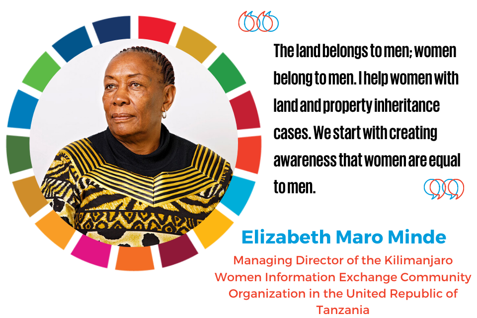 “The land belongs to men; women belong to men. I help women with land and property inheritance cases. We start with creating awareness that women are equal to men“  —Elizabeth Maro Minde, Managing Director of the Kilimanjaro Women Information Exchange Community Organization in the United Republic of Tanzania