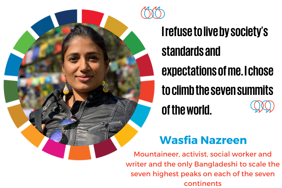 “I refuse to live by society’s standards and expectations of me. I chose to climb the seven summits of the world.”“  —Wasfia Nazreen, a mountaineer, activist, social worker and writer who is the only Bangladeshi to scale the seven highest peaks on each of the seven continents