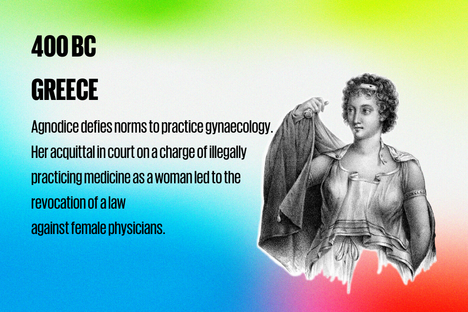 400 BC  GREECE : Agnodice defies norms to practice gynecology. Her acquittal in court on a charge of illegally practicing medicine as  a woman led to the revocation of a law  against female physicians.     