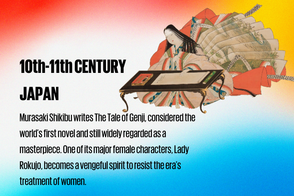 10th-11th CENTURY JAPAN : Murasaki Shikibu writes The Tale of Genji, considered the world’s first novel and still widely regarded as a masterpiece. One of its major female characters, Lady Rokujo, becomes a vengeful spirit to resist the era’s treatment of women.