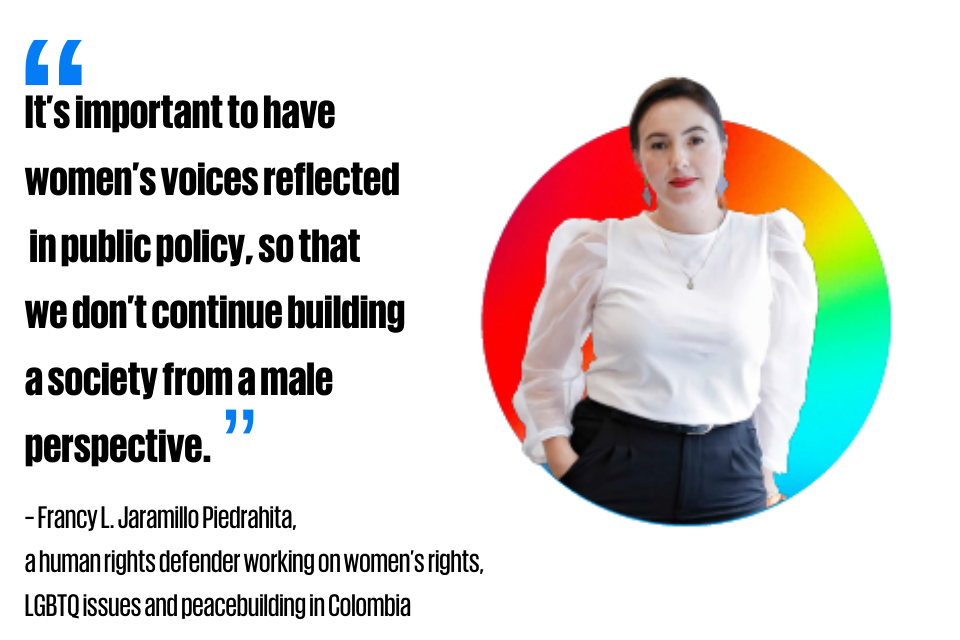 “It’s important to have women’s voices reflected in public policy, so that we don’t continue building a society from a male perspective.”     ~ Francy L. Jaramillo Piedrahita,  a human rights defender working  on women’s rights, LGBTQ issues and peacebuilding in Colombia