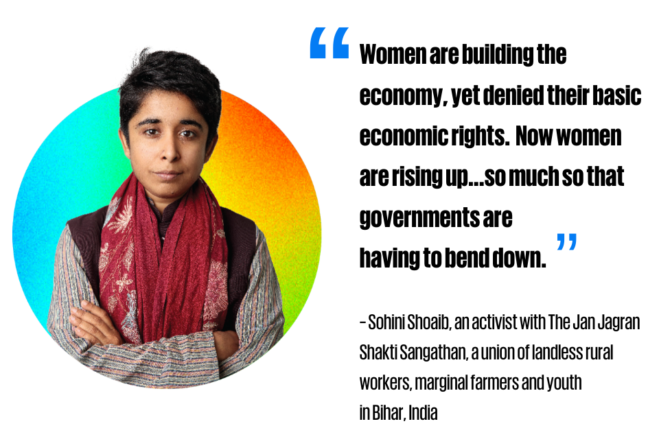 “Women are building the economy, yet denied their basic economic rights. Now women are rising up...so much so that governments are having to bend down.”      ~ Sohini Shoaib, an activist with The Jan Jagran Shakti Sangathan, a union of landless rural workers, marginal farmers and youth  in Bihar, India