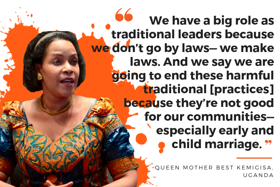 We have a big role as traditional leaders because we don’t go by laws—we make laws. And we say we are going to end these harmful traditional [practices] because they’re not good for our communities—especially early and child marriage. - Queen Mother Best Kemigisa, Uganda