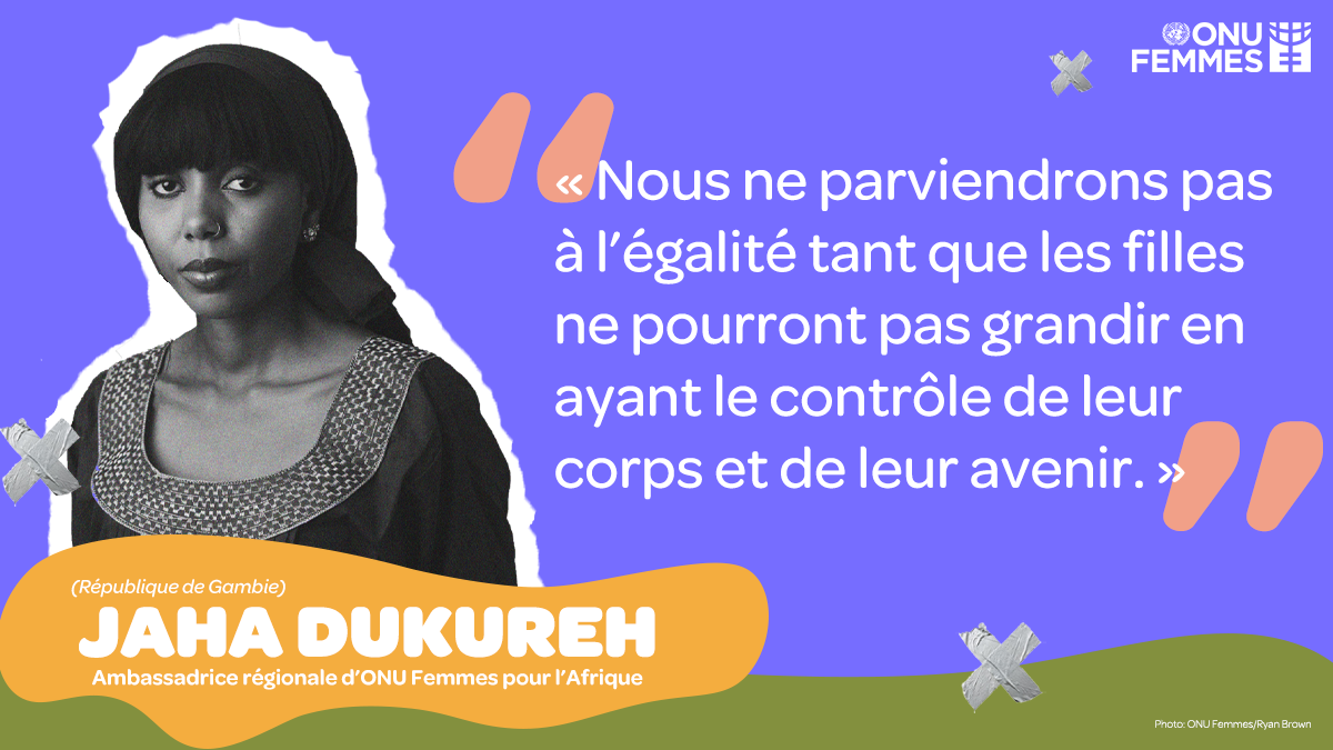 Jaha Dukureh - Ambassadrice régionale d’ONU Femmes pour l’Afrique (Gambie) « Nous ne parviendrons pas à l’égalité tant que les filles ne pourront pas grandir en ayant le contrôle de leur corps et de leur avenir. »