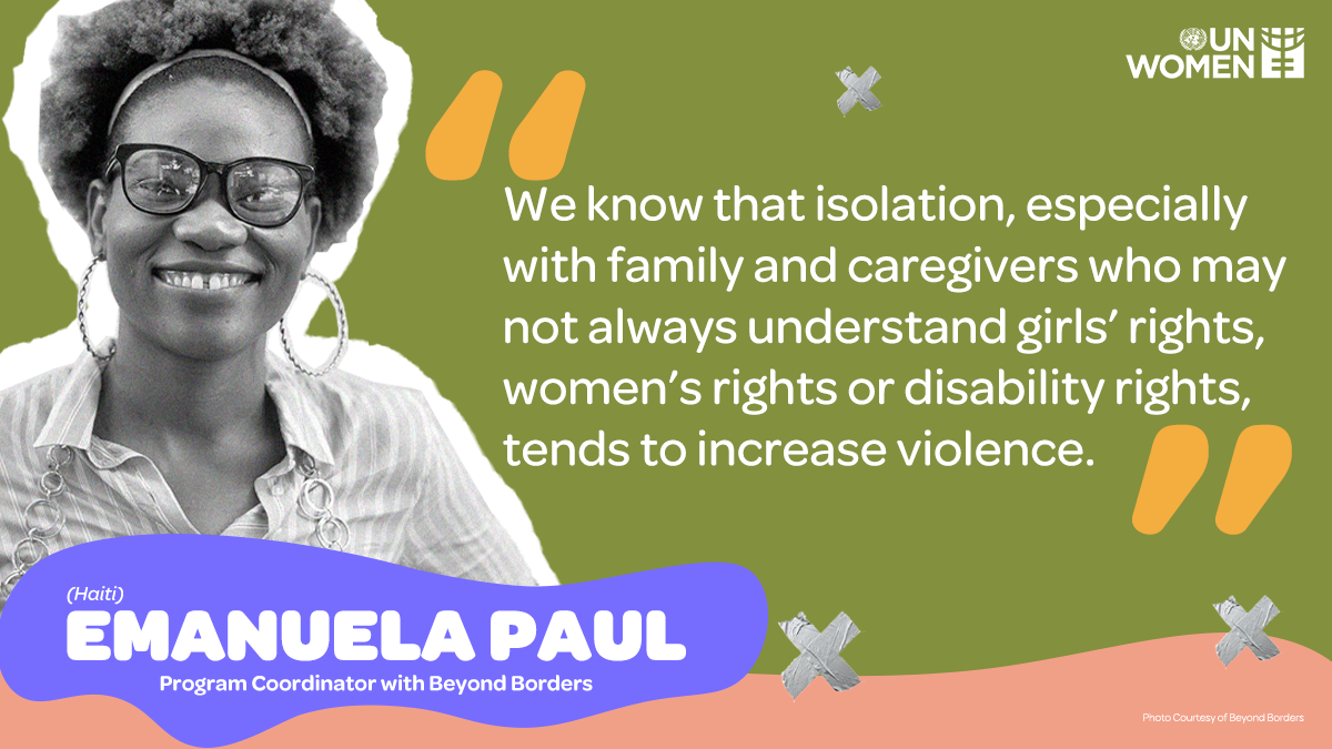 We know that isolation, especially with family and caregivers who may not always understand girls' rights, women's rights or disability rights tends to increase violence."- Emanuala Paul