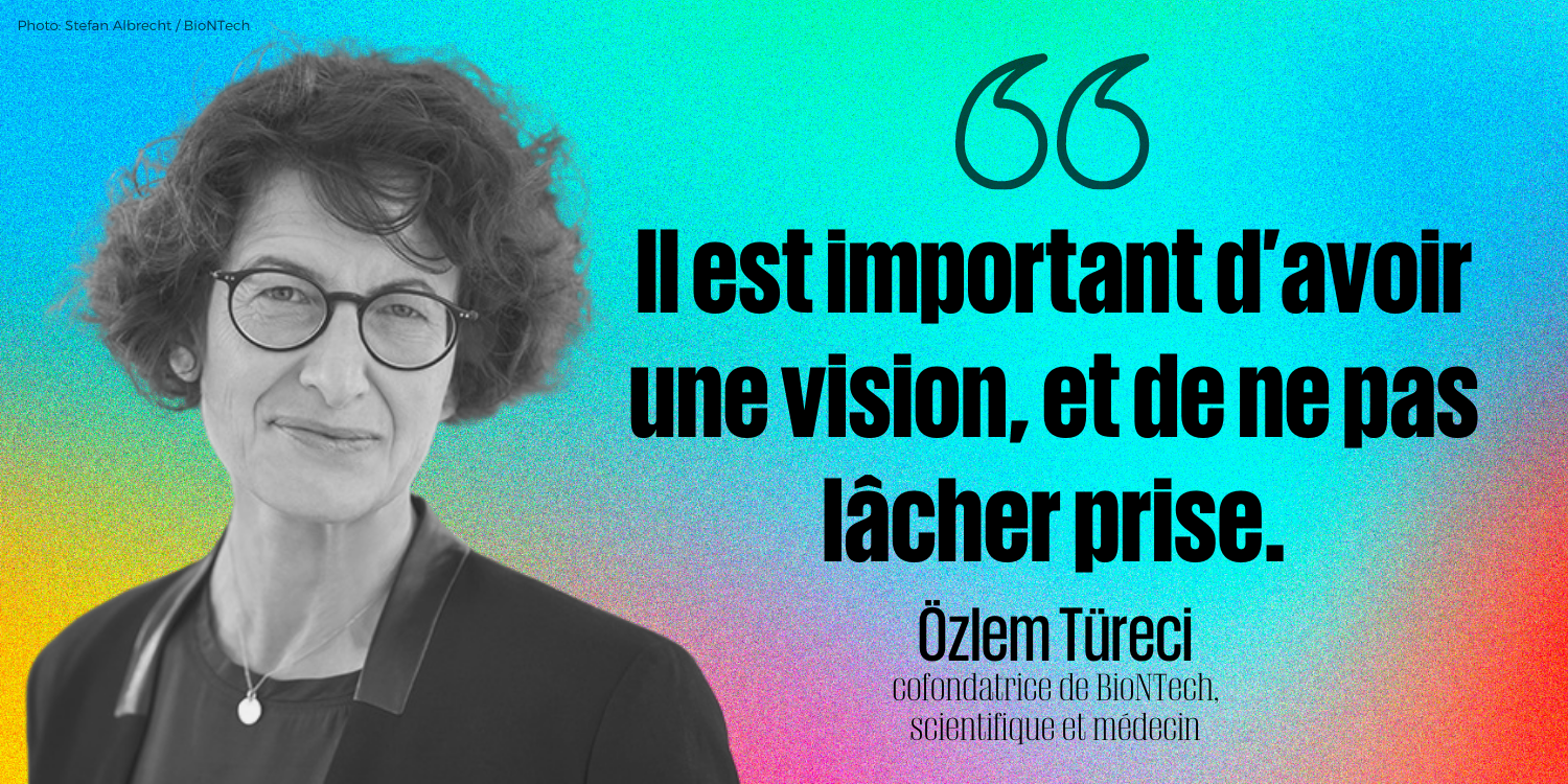 « Il est important d’avoir une vision, et de ne pas lâcher prise. »    - Özlem Türeci, cofondatrice de BioNTech, scientifique et médecin