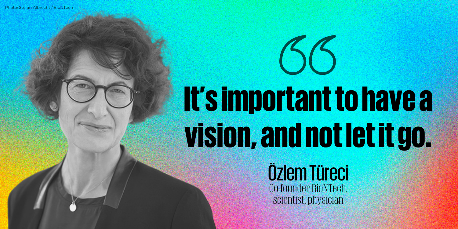 “It’s important to have a vision, and not let it go.”    - Özlem Türeci, Co-founder BioNTech, scientist, physician